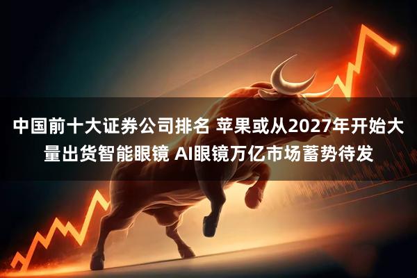 中国前十大证券公司排名 苹果或从2027年开始大量出货智能眼镜 AI眼镜万亿市场蓄势待发