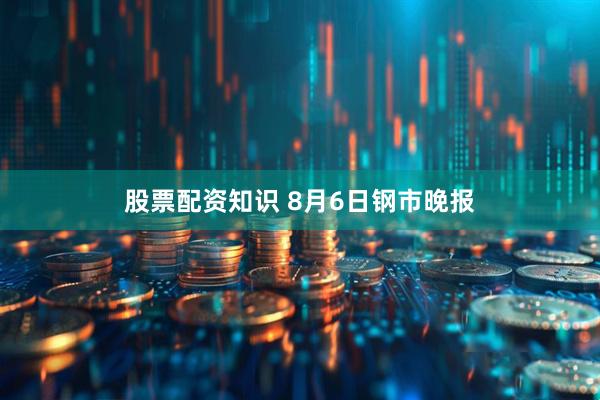 股票配资知识 8月6日钢市晚报