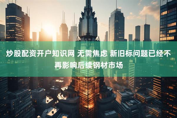炒股配资开户知识网 无需焦虑 新旧标问题已经不再影响后续钢材市场