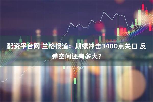 配资平台网 兰格报道：期螺冲击3400点关口 反弹空间还有多大？