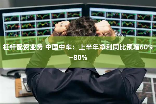 杠杆配资业务 中国中车：上半年净利同比预增60%—80%