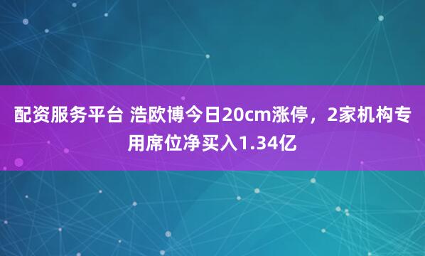 配资服务平台 浩欧博今日20cm涨停，2家机构专用席位净买入1.34亿