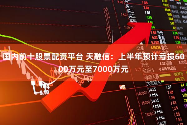 国内前十股票配资平台 天融信：上半年预计亏损6000万元至7000万元