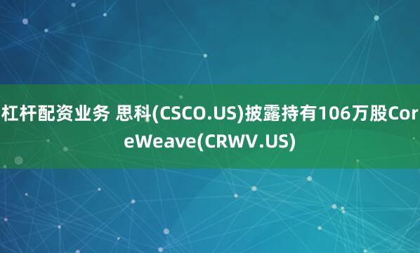 杠杆配资业务 思科(CSCO.US)披露持有106万股CoreWeave(CRWV.US)
