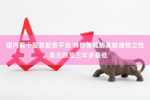 国内前十股票配资平台 特朗普威胁美联储独立性，美元跌至三年多最低