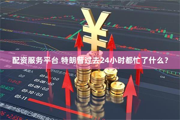 配资服务平台 特朗普过去24小时都忙了什么？