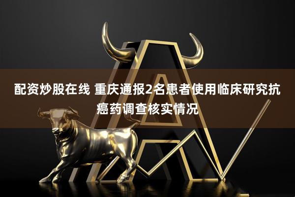 配资炒股在线 重庆通报2名患者使用临床研究抗癌药调查核实情况