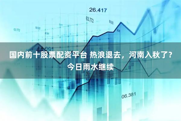 国内前十股票配资平台 热浪退去，河南入秋了？今日雨水继续