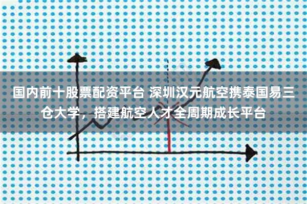 国内前十股票配资平台 深圳汉元航空携泰国易三仓大学，搭建航空人才全周期成长平台