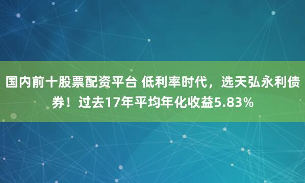 国内前十股票配资平台 低利率时代，选天弘永利债券！过去17年平均年化收益5.83%