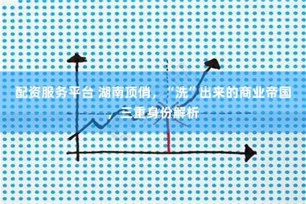 配资服务平台 湖南顶俏,“洗”出来的商业帝国,三重身份解析