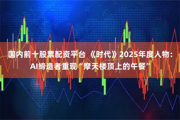 国内前十股票配资平台 《时代》2025年度人物:AI缔造者重现“摩天楼顶上的午餐”